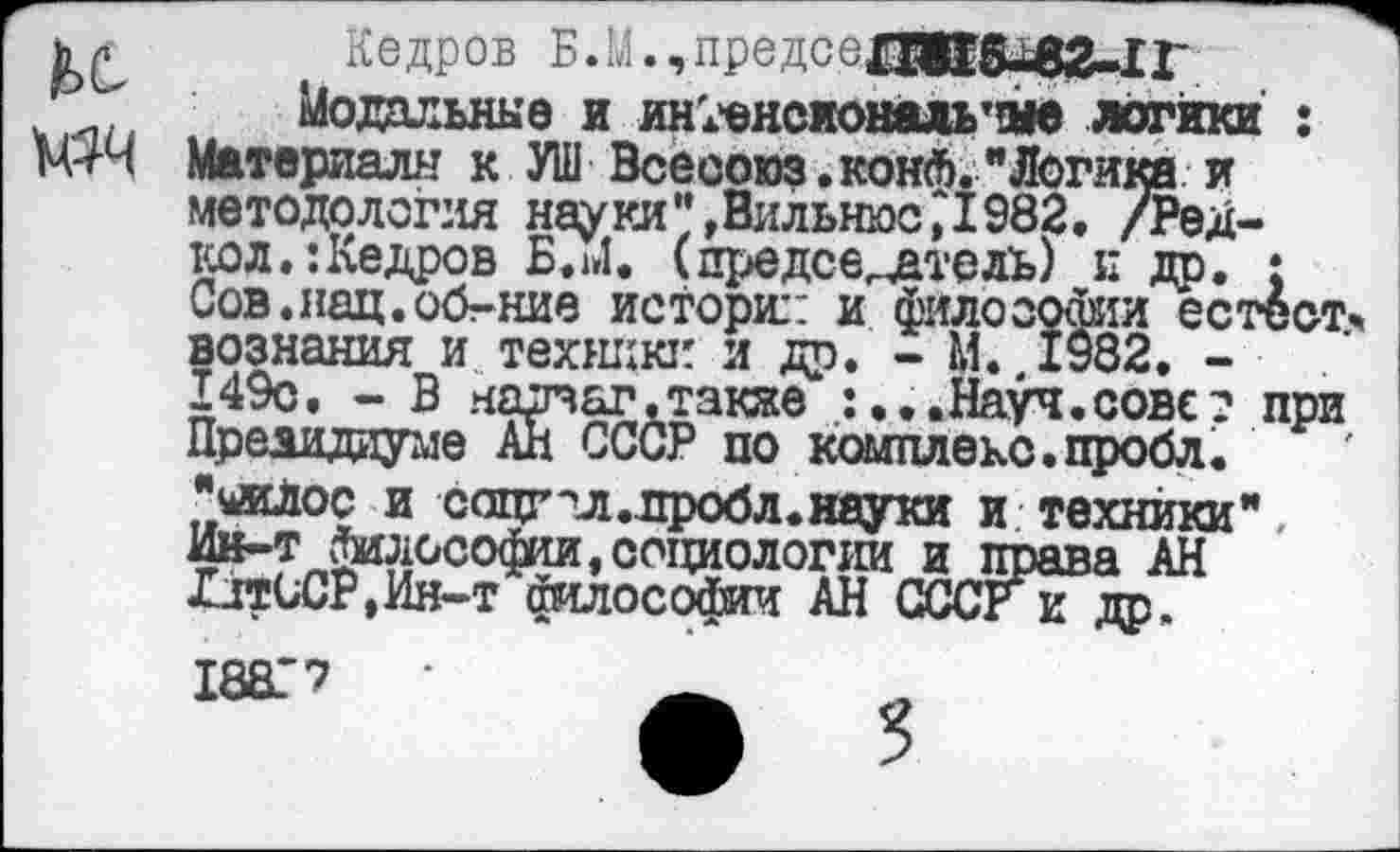 ﻿к №4
Кедров Б.М.,предсе£И18^2-11-
Модальные и ин;'енсиональтаде логики : Материалы к УШ Всесоюз.конЛ."Логика и методология науки",ВильнюсД982. /Редко л.: Кедров Б.»»!. (председатель) и др. ; Сов.нац.об-ние истории и философии естествознания и техники и др. - М. 1982, -149с. - В нарваг.также :...Науч.совет при Президиуме Ан СССР по комплекс.пробл. ЧжЛос и соцг гл .проб л. науки и техники", Ин-т философии,социологии и права АН ЛдтССР.Ин-т философии АН СССРк др.
18ВГ7	_